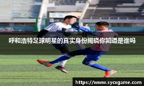 呼和浩特足球明星的真实身份揭晓你知道是谁吗