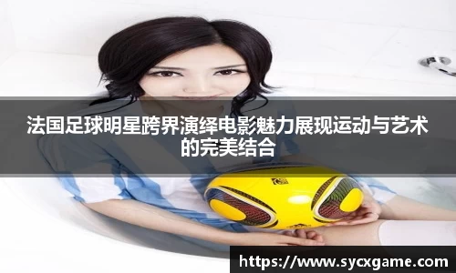 法国足球明星跨界演绎电影魅力展现运动与艺术的完美结合