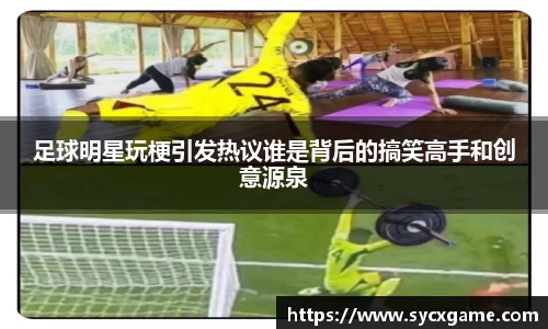 足球明星玩梗引发热议谁是背后的搞笑高手和创意源泉